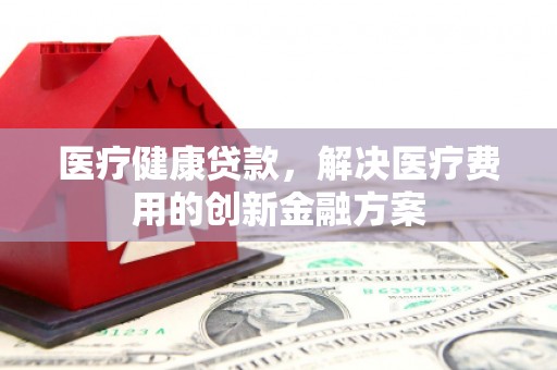 涞水医疗健康贷款，解决医疗费用的创新金融方案