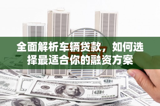 涞水全面解析车辆贷款，如何选择最适合你的融资方案