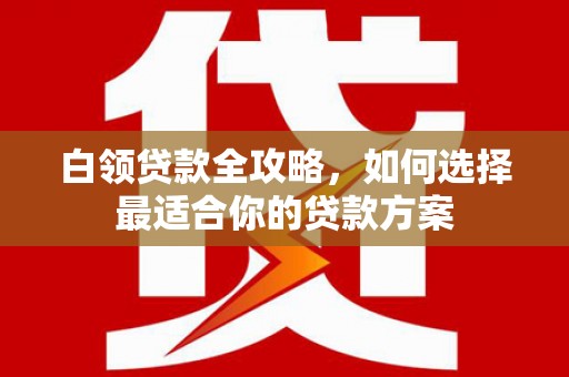涞水白领贷款全攻略，如何选择最适合你的贷款方案
